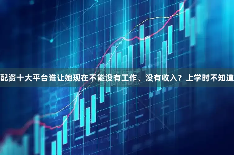 配资十大平台谁让她现在不能没有工作、没有收入？上学时不知道
