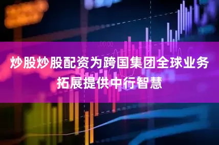 炒股炒股配资为跨国集团全球业务拓展提供中行智慧