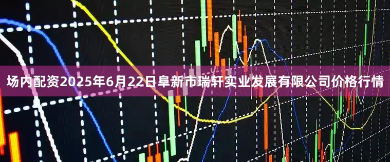 场内配资2025年6月22日阜新市瑞轩实业发展有限公司价格行情