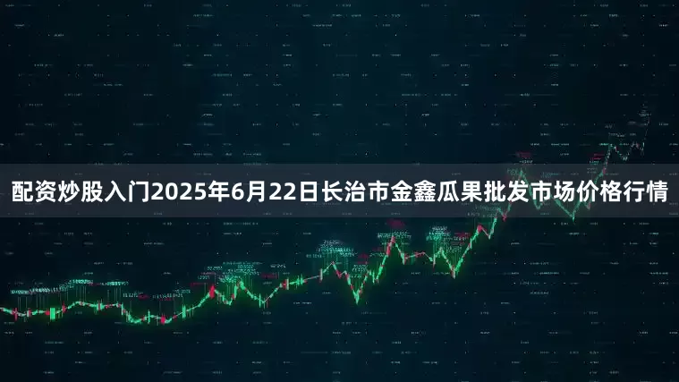 配资炒股入门2025年6月22日长治市金鑫瓜果批发市场价格行情