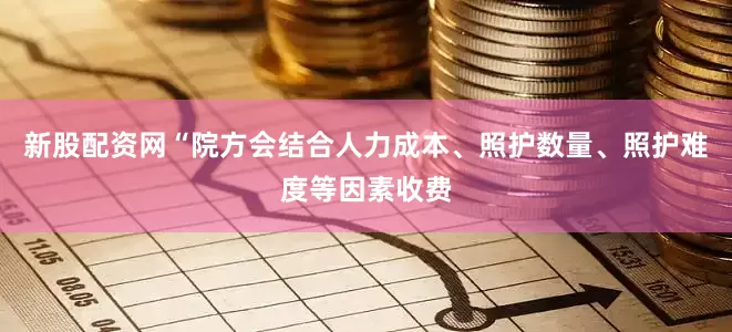 新股配资网“院方会结合人力成本、照护数量、照护难度等因素收费