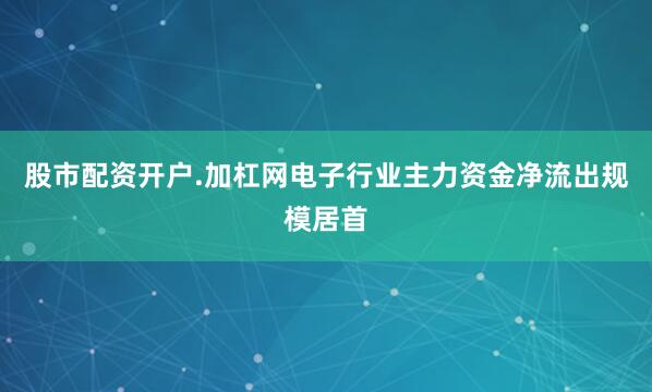 股市配资开户.加杠网电子行业主力资金净流出规模居首