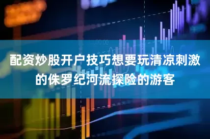 配资炒股开户技巧想要玩清凉刺激的侏罗纪河流探险的游客