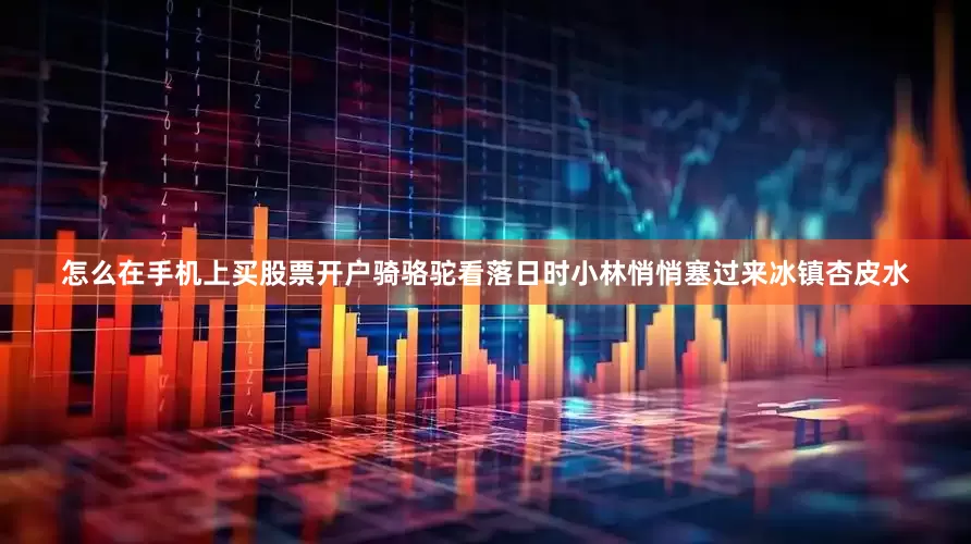 怎么在手机上买股票开户骑骆驼看落日时小林悄悄塞过来冰镇杏皮水