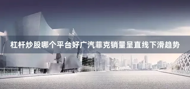 杠杆炒股哪个平台好广汽菲克销量呈直线下滑趋势