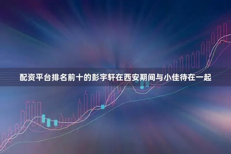 配资平台排名前十的彭宇轩在西安期间与小佳待在一起