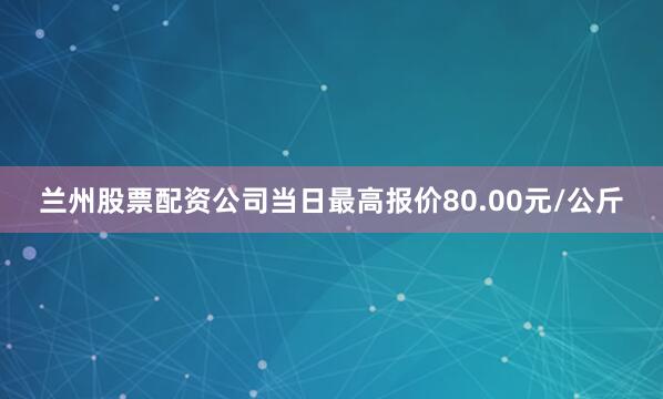 兰州股票配资公司当日最高报价80.00元/公斤