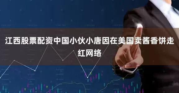 江西股票配资中国小伙小唐因在美国卖酱香饼走红网络