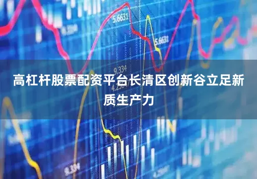 高杠杆股票配资平台长清区创新谷立足新质生产力