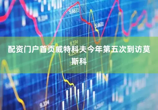 配资门户首页威特科夫今年第五次到访莫斯科