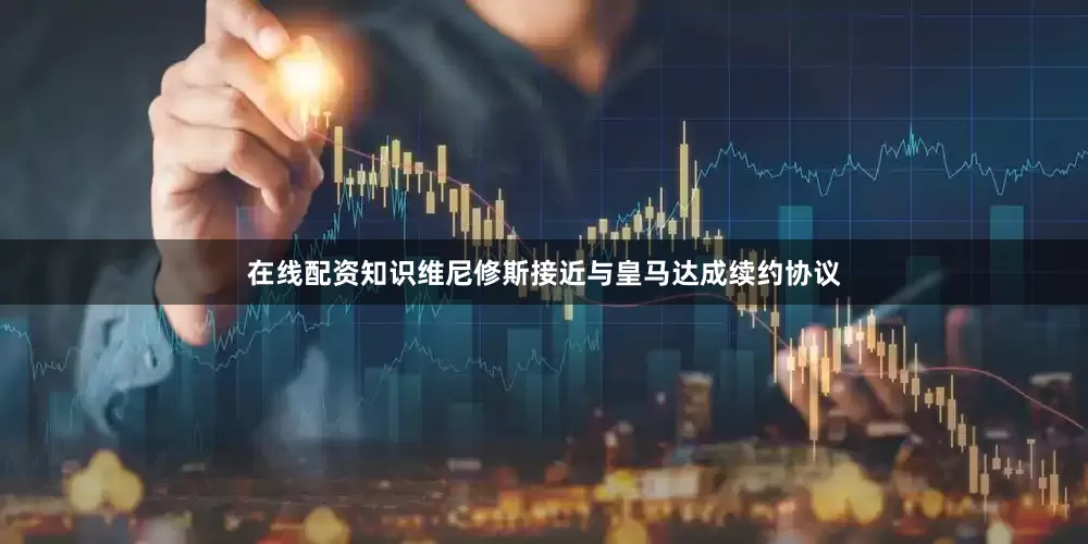 在线配资知识维尼修斯接近与皇马达成续约协议