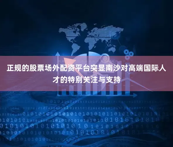 正规的股票场外配资平台突显南沙对高端国际人才的特别关注与支持