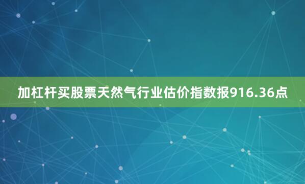 加杠杆买股票　　天然气行业估价指数报916.36点