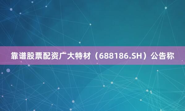 靠谱股票配资广大特材（688186.SH）公告称