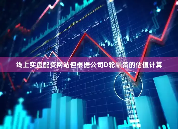 线上实盘配资网站但根据公司D轮融资的估值计算