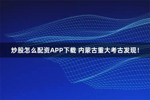 炒股怎么配资APP下载 内蒙古重大考古发现！