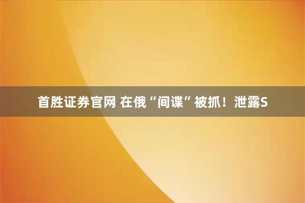 首胜证券官网 在俄“间谍”被抓！泄露S